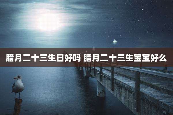 腊月二十三生日好吗 腊月二十三生宝宝好么