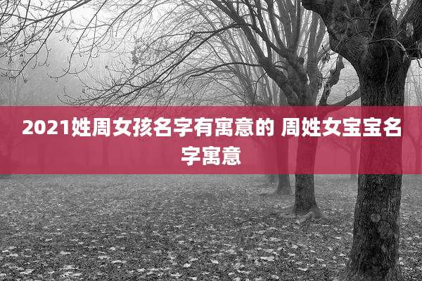 2021姓周女孩名字有寓意的 周姓女宝宝名字寓意