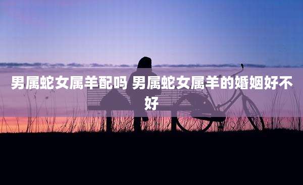 男属蛇女属羊配吗 男属蛇女属羊的婚姻好不好