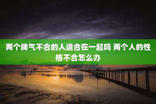 两个脾气不合的人适合在一起吗 两个人的性格不合怎么办