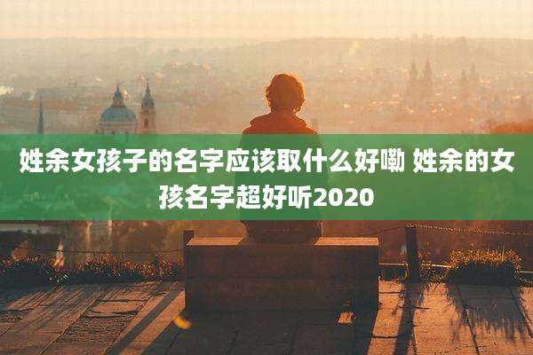 姓余女孩子的名字应该取什么好嘞 姓余的女孩名字超好听2020