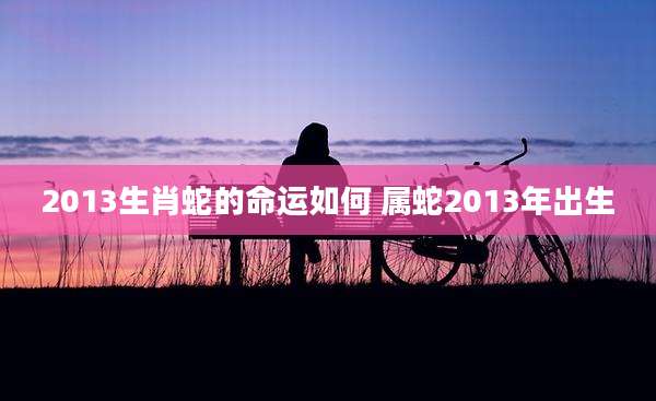 2013生肖蛇的命运如何 属蛇2013年出生
