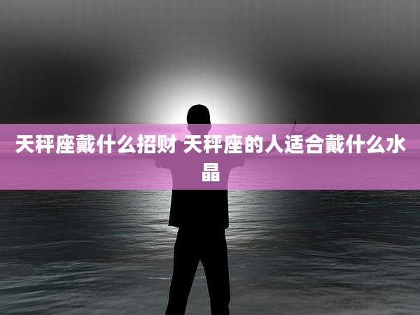 天秤座戴什么招财 天秤座的人适合戴什么水晶