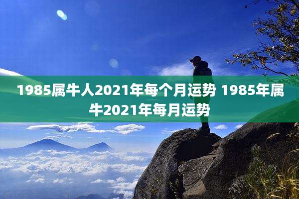 1985属牛人2021年每个月运势 1985年属牛2021年每月运势