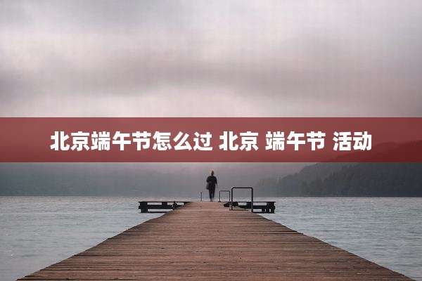北京端午节怎么过 北京 端午节 活动