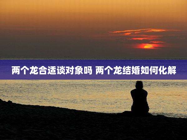 两个龙合适谈对象吗 两个龙结婚如何化解