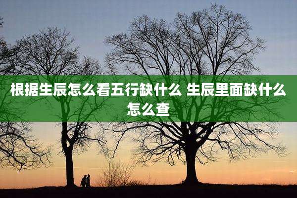 根据生辰怎么看五行缺什么 生辰里面缺什么怎么查