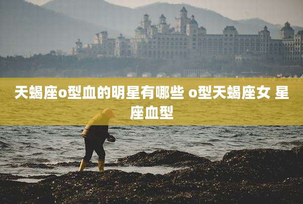 天蝎座o型血的明星有哪些 o型天蝎座女 星座血型