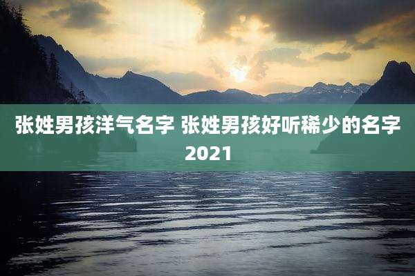 张姓男孩洋气名字 张姓男孩好听稀少的名字2021