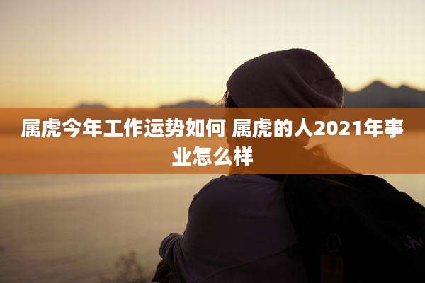 属虎今年工作运势如何 属虎的人2021年事业怎么样