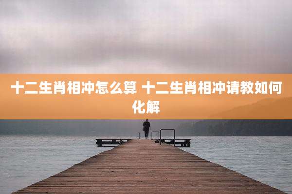 十二生肖相冲怎么算 十二生肖相冲请教如何化解
