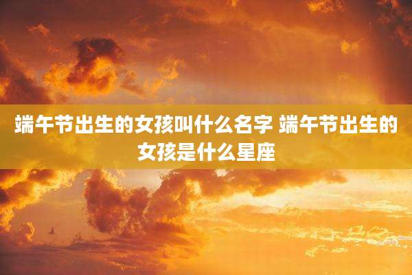 端午节出生的女孩叫什么名字 端午节出生的女孩是什么星座