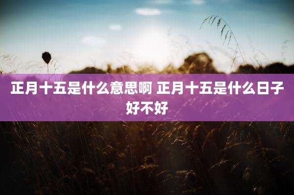 正月十五是什么意思啊 正月十五是什么日子好不好