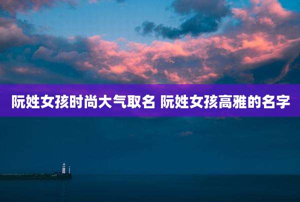 阮姓女孩时尚大气取名 阮姓女孩高雅的名字