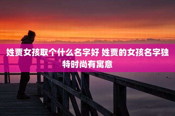 姓贾女孩取个什么名字好 姓贾的女孩名字独特时尚有寓意
