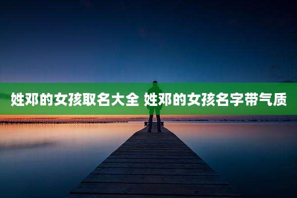 姓邓的女孩取名大全 姓邓的女孩名字带气质
