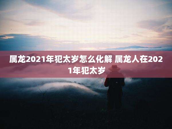属龙2021年犯太岁怎么化解 属龙人在2021年犯太岁