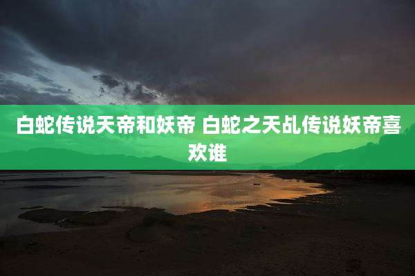 白蛇传说天帝和妖帝 白蛇之天乩传说妖帝喜欢谁