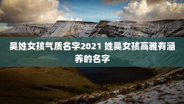 吴姓女孩气质名字2021 姓吴女孩高雅有涵养的名字
