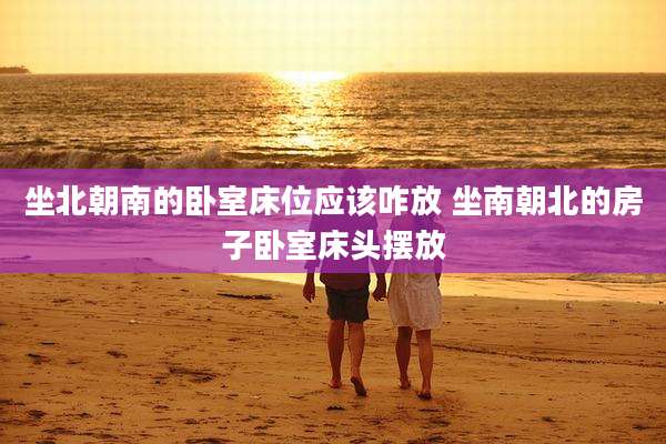 坐北朝南的卧室床位应该咋放 坐南朝北的房子卧室床头摆放