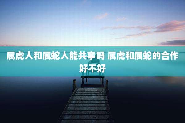 属虎人和属蛇人能共事吗 属虎和属蛇的合作好不好