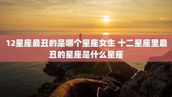 12星座最丑的是哪个星座女生 十二星座里最丑的星座是什么星座