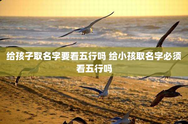 给孩子取名字要看五行吗 给小孩取名字必须看五行吗