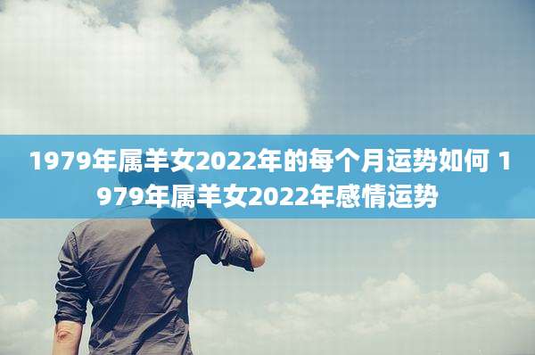 1979年属羊女2022年的每个月运势如何 1979年属羊女2022年感情运势