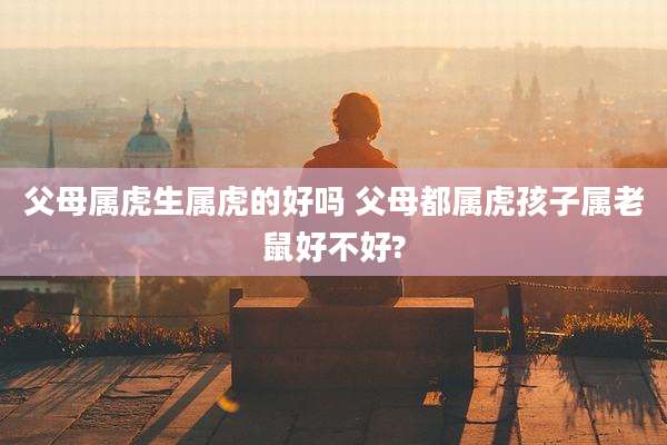 父母属虎生属虎的好吗 父母都属虎孩子属老鼠好不好?
