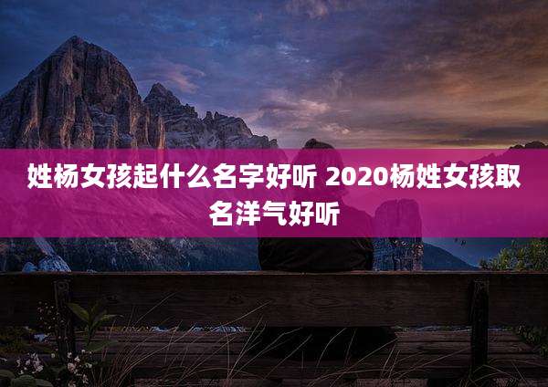 姓杨女孩起什么名字好听 2020杨姓女孩取名洋气好听