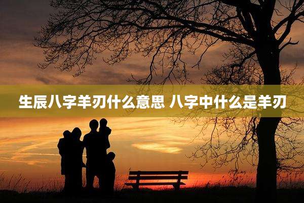 生辰八字羊刃什么意思 八字中什么是羊刃