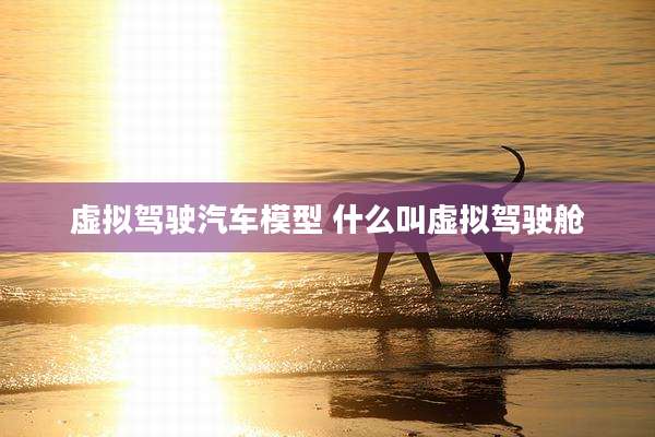 虚拟驾驶汽车模型 什么叫虚拟驾驶舱