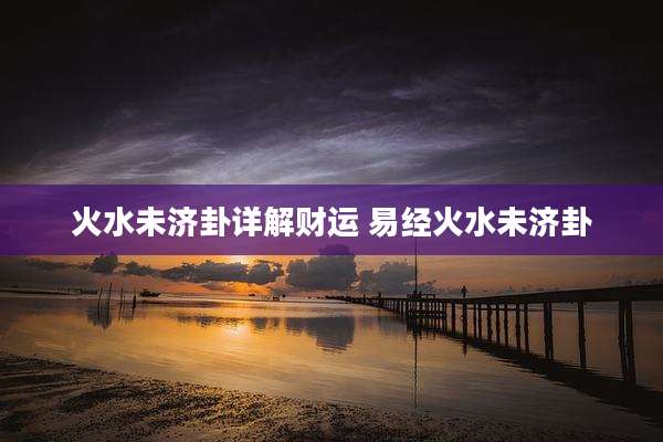 火水未济卦详解财运 易经火水未济卦