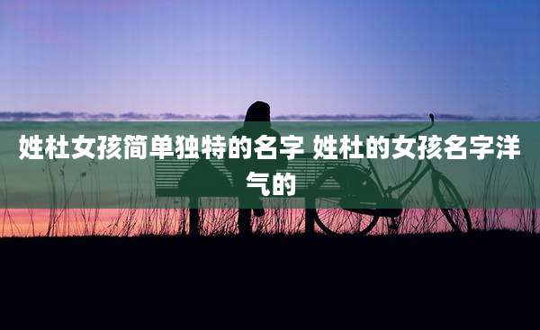 姓杜女孩简单独特的名字 姓杜的女孩名字洋气的