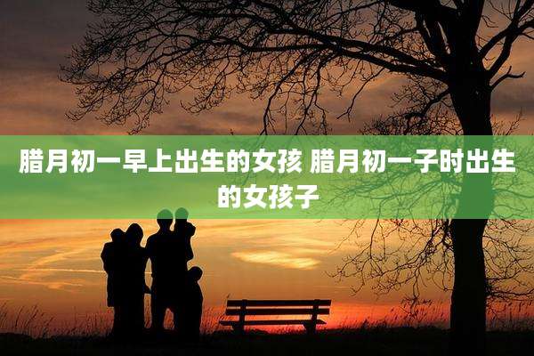 腊月初一早上出生的女孩 腊月初一子时出生的女孩子