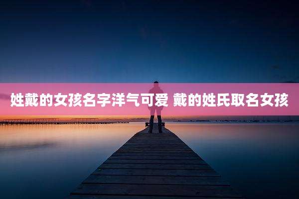 姓戴的女孩名字洋气可爱 戴的姓氏取名女孩