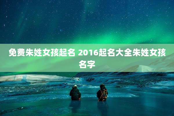 免费朱姓女孩起名 2016起名大全朱姓女孩名字