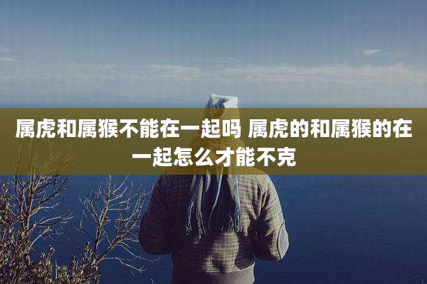 属虎和属猴不能在一起吗 属虎的和属猴的在一起怎么才能不克