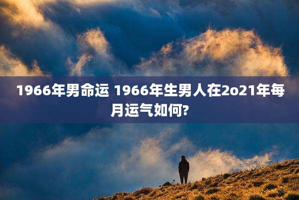 1966年男命运 1966年生男人在2o21年每月运气如何?