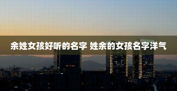 余姓女孩好听的名字 姓余的女孩名字洋气