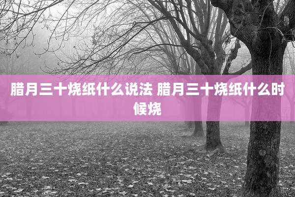 腊月三十烧纸什么说法 腊月三十烧纸什么时候烧