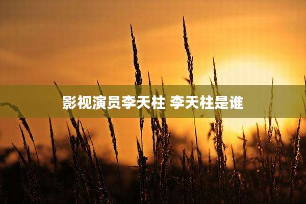 影视演员李天柱 李天柱是谁