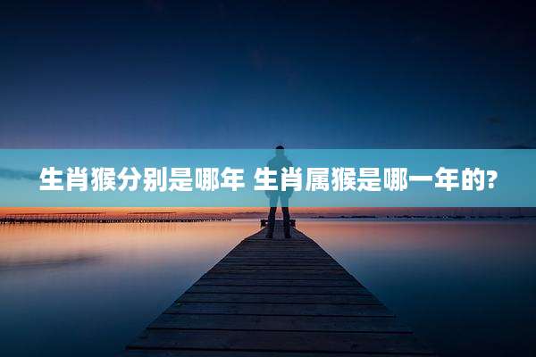 生肖猴分别是哪年 生肖属猴是哪一年的?