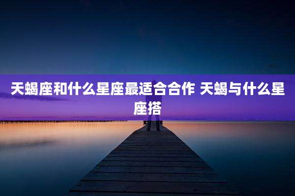 天蝎座和什么星座最适合合作 天蝎与什么星座搭