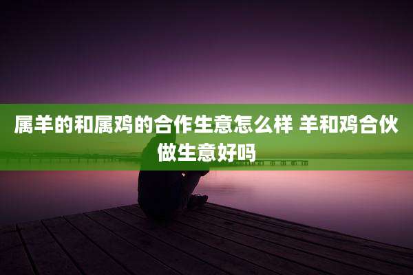 属羊的和属鸡的合作生意怎么样 羊和鸡合伙做生意好吗