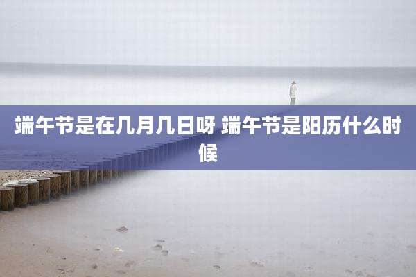 端午节是在几月几日呀 端午节是阳历什么时候