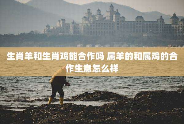 生肖羊和生肖鸡能合作吗 属羊的和属鸡的合作生意怎么样