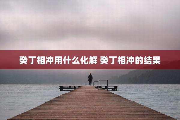 癸丁相冲用什么化解 癸丁相冲的结果