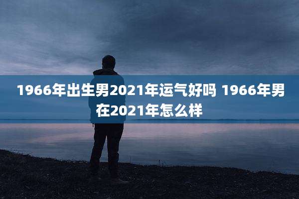 1966年出生男2021年运气好吗 1966年男在2021年怎么样