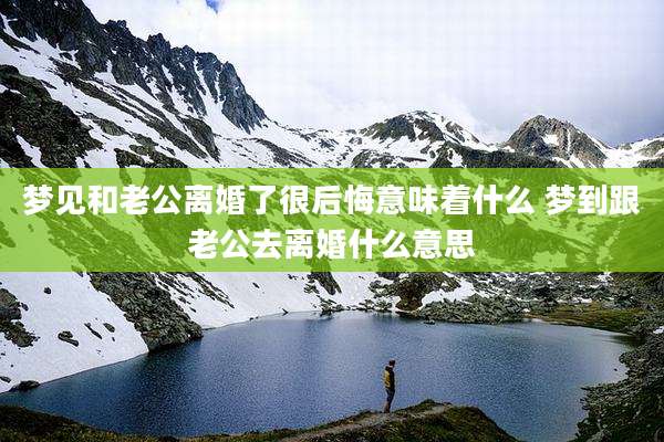 梦见和老公离婚了很后悔意味着什么 梦到跟老公去离婚什么意思